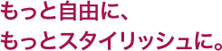 もっと自由に、もっとスタイリッシュに。